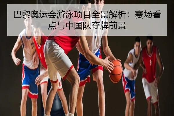 巴黎奥运会游泳项目全景解析：赛场看点与中国队夺牌前景