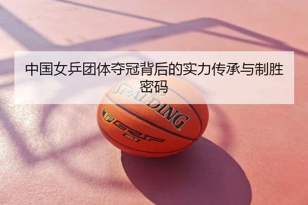 中国女乒团体夺冠背后的实力传承与制胜密码