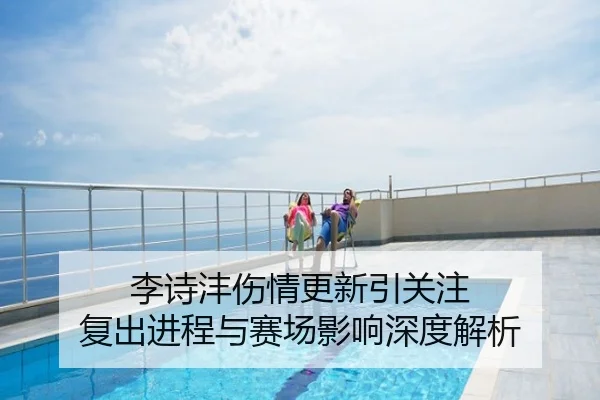 李诗沣伤情更新引关注 复出进程与赛场影响深度解析