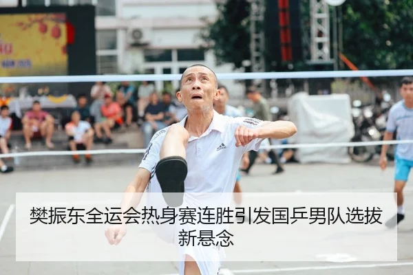 樊振东全运会热身赛连胜引发国乒男队选拔新悬念