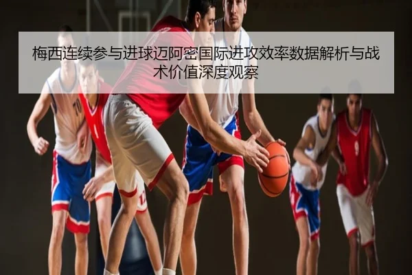 梅西连续参与进球迈阿密国际进攻效率数据解析与战术价值深度观察